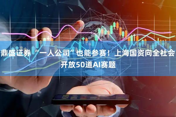 鼎盛证券 “一人公司”也能参赛！上海国资向全社会开放50道AI赛题