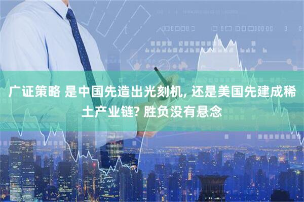 广证策略 是中国先造出光刻机, 还是美国先建成稀土产业链? 胜负没有悬念