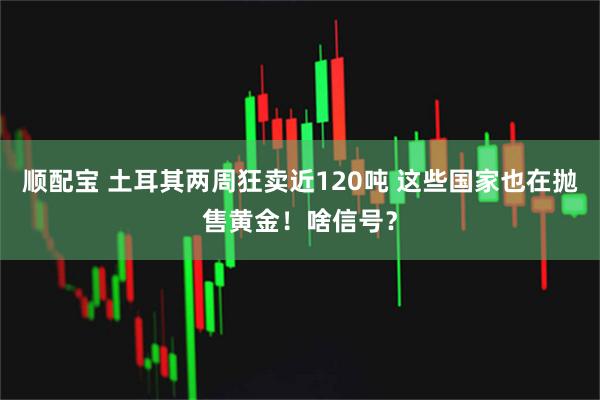 顺配宝 土耳其两周狂卖近120吨 这些国家也在抛售黄金！啥信号？