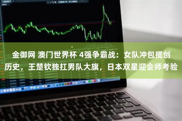 金御网 澳门世界杯 4强争霸战：女队冲包揽创历史，王楚钦独扛男队大旗，日本双星迎会师考验