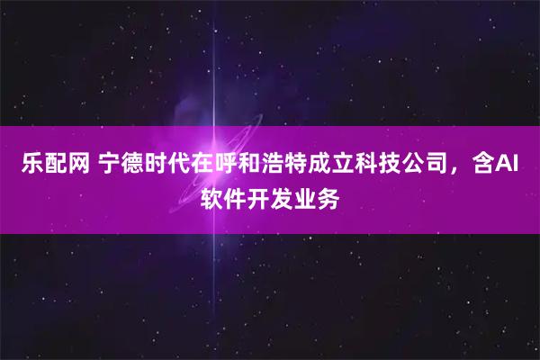 乐配网 宁德时代在呼和浩特成立科技公司，含AI软件开发业务