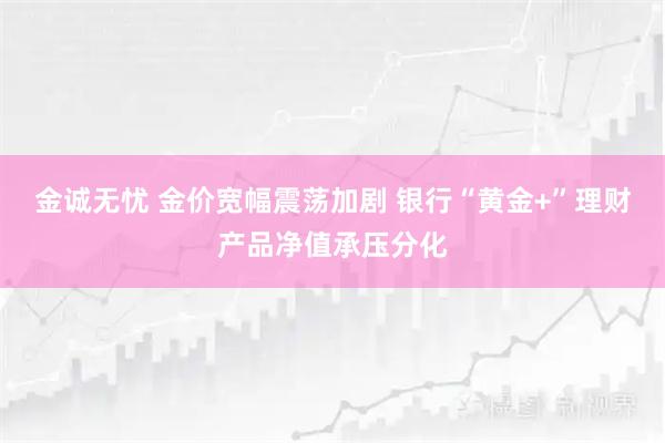 金诚无忧 金价宽幅震荡加剧 银行“黄金+”理财产品净值承压分化