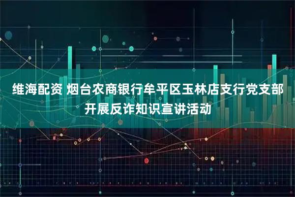 维海配资 烟台农商银行牟平区玉林店支行党支部开展反诈知识宣讲活动