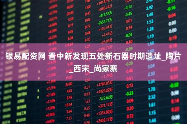 银易配资网 晋中新发现五处新石器时期遗址_陶片_西宋_尚家寨