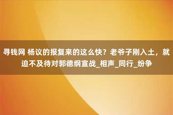寻钱网 杨议的报复来的这么快？老爷子刚入土，就迫不及待对郭德纲宣战_相声_同行_纷争