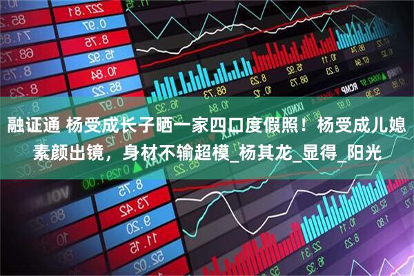 融证通 杨受成长子晒一家四口度假照！杨受成儿媳素颜出镜，身材不输超模_杨其龙_显得_阳光